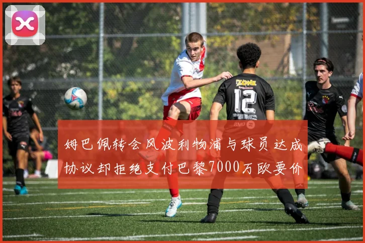 姆巴佩转会风波利物浦与球员达成协议却拒绝支付巴黎7000万欧要价