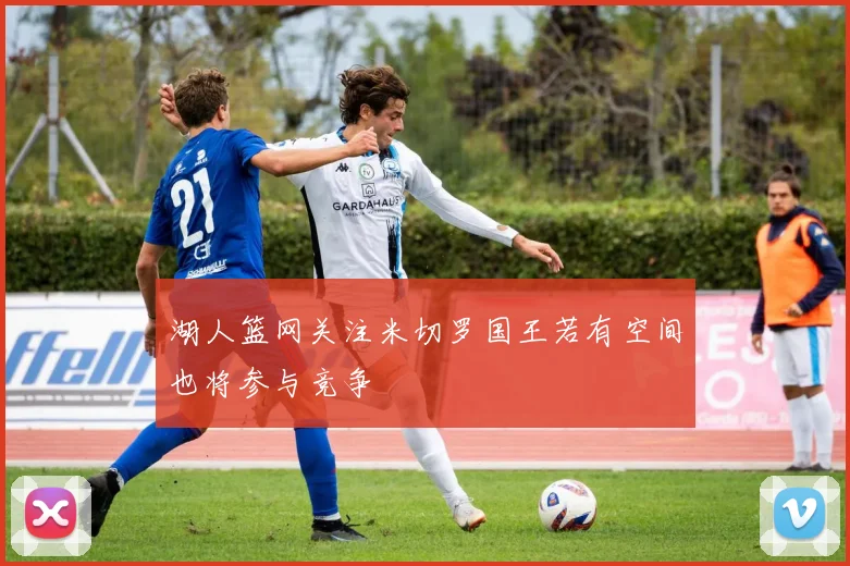 湖人篮网关注米切罗国王若有空间也将参与竞争