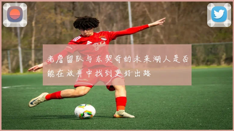 老詹留队与东契奇的未来湖人是否能在放弃中找到更好出路