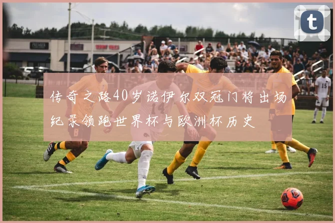 传奇之路40岁诺伊尔双冠门将出场纪录领跑世界杯与欧洲杯历史