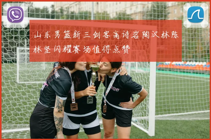 山东男篮新三剑客高诗岩陶汉林陈林坚闪耀赛场值得点赞
