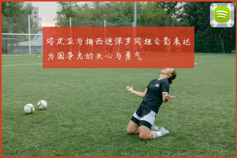 塔皮亚与梅西德保罗同框合影表达为国争光的决心与勇气