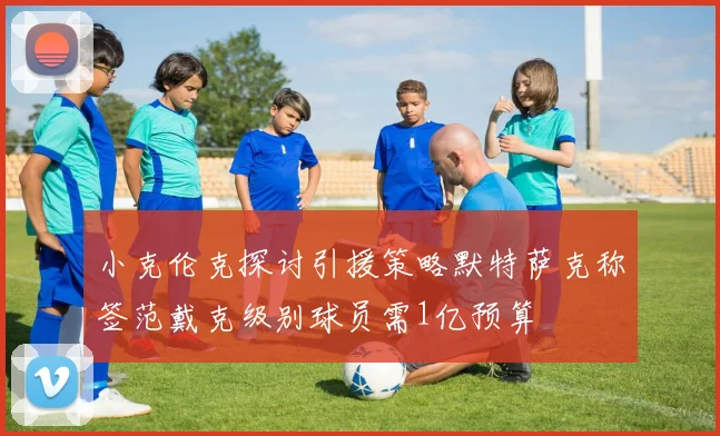 小克伦克探讨引援策略默特萨克称签范戴克级别球员需1亿预算