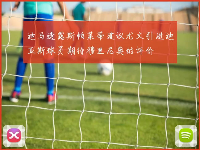 迪马透露斯帕莱蒂建议尤文引进迪亚斯球员期待穆里尼奥的评价