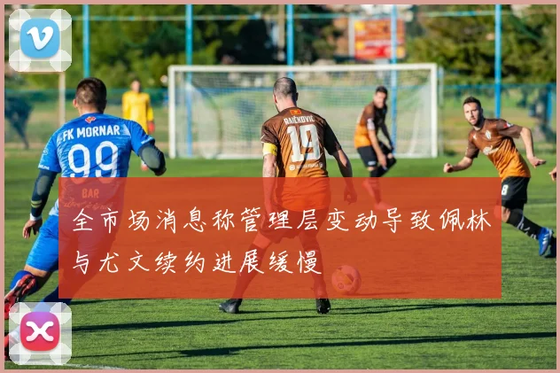 全市场消息称管理层变动导致佩林与尤文续约进展缓慢