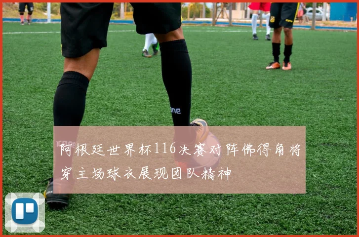 阿根廷世界杯116决赛对阵佛得角将穿主场球衣展现团队精神