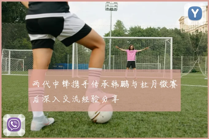 两代中锋携手传承韩鹏与杜月徵赛后深入交流经验分享