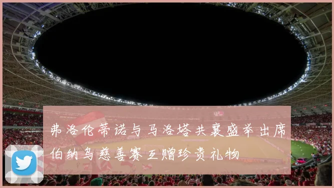 弗洛伦蒂诺与马洛塔共襄盛举出席伯纳乌慈善赛互赠珍贵礼物