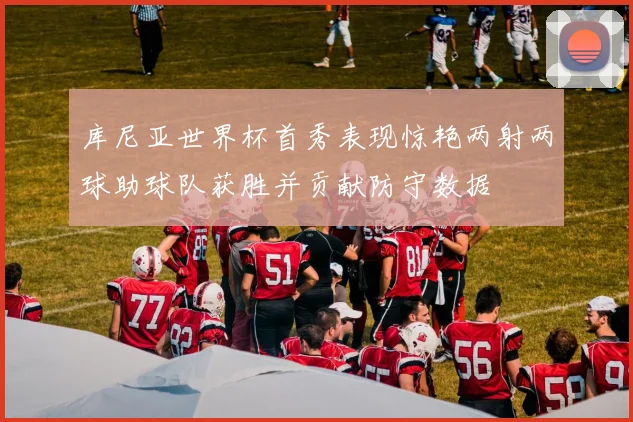 库尼亚世界杯首秀表现惊艳两射两球助球队获胜并贡献防守数据