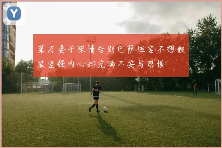 莱万妻子深情告别巴萨坦言不想假装坚强内心却充满不安与恐惧