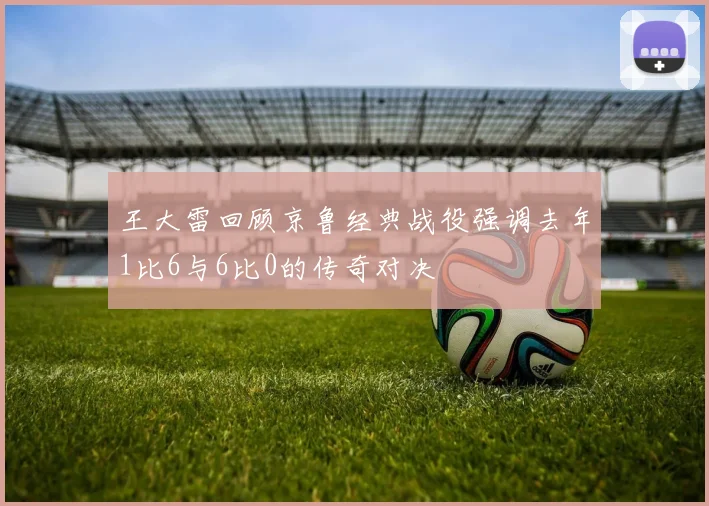王大雷回顾京鲁经典战役强调去年1比6与6比0的传奇对决