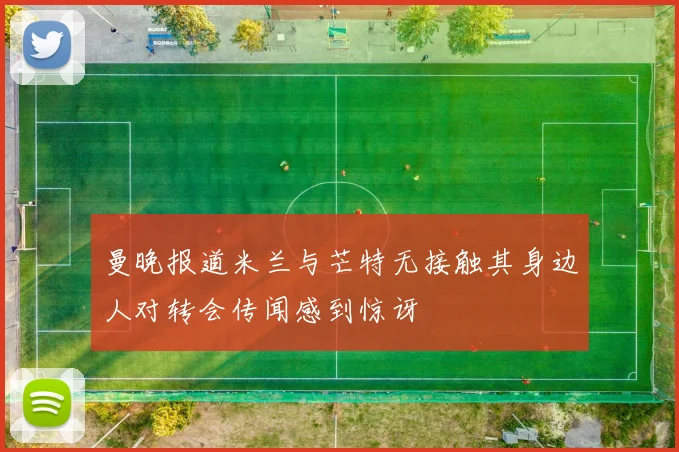 曼晚报道米兰与芒特无接触其身边人对转会传闻感到惊讶