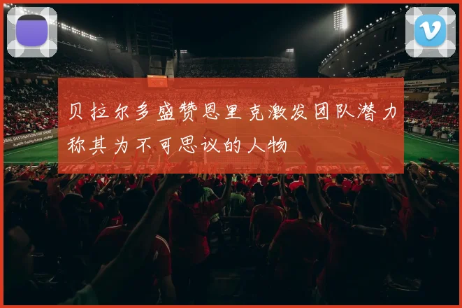 贝拉尔多盛赞恩里克激发团队潜力称其为不可思议的人物