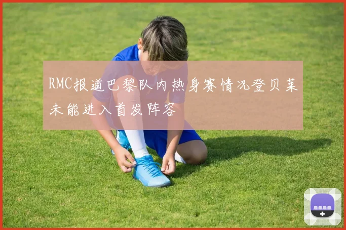 RMC报道巴黎队内热身赛情况登贝莱未能进入首发阵容