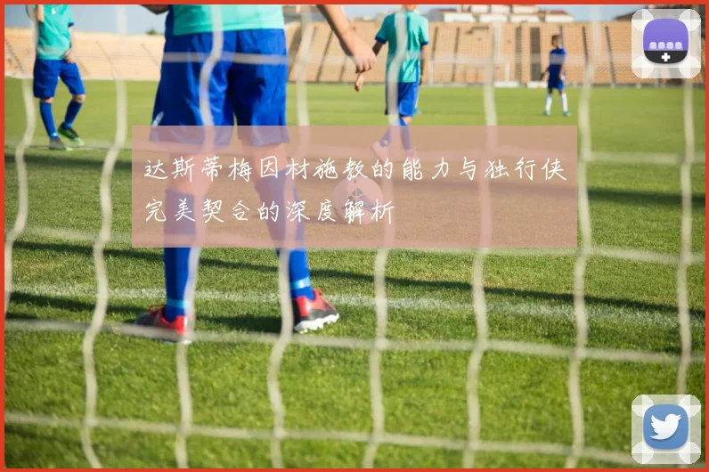 达斯蒂梅因材施教的能力与独行侠完美契合的深度解析