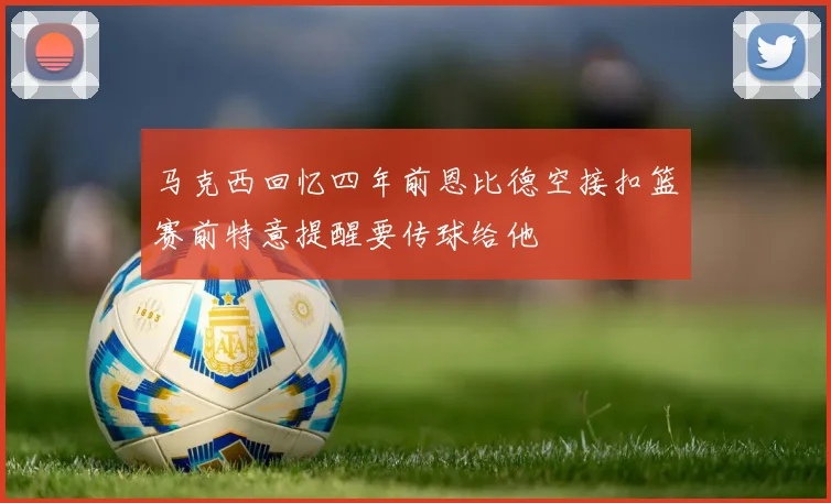 马克西回忆四年前恩比德空接扣篮赛前特意提醒要传球给他