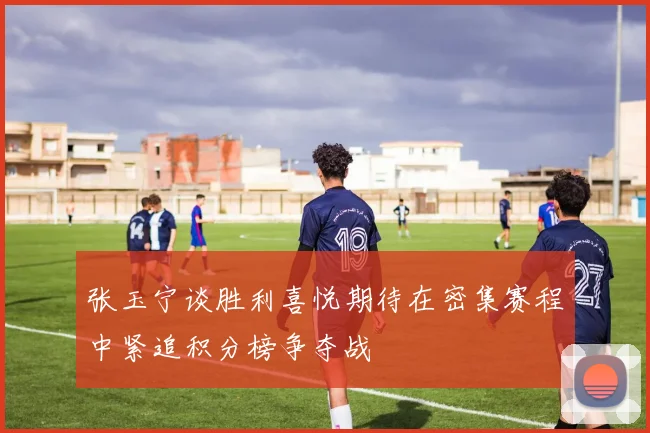 张玉宁谈胜利喜悦期待在密集赛程中紧追积分榜争夺战