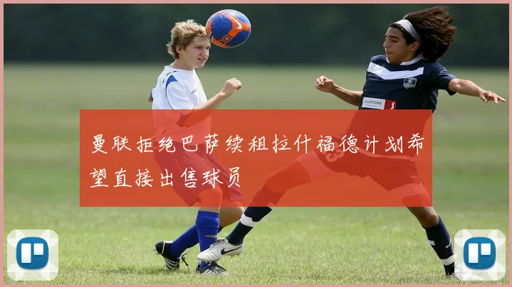 曼联拒绝巴萨续租拉什福德计划希望直接出售球员