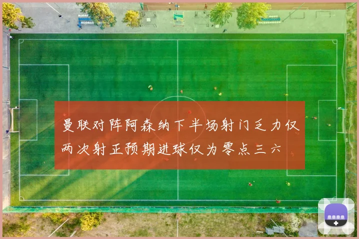 曼联对阵阿森纳下半场射门乏力仅两次射正预期进球仅为零点三六