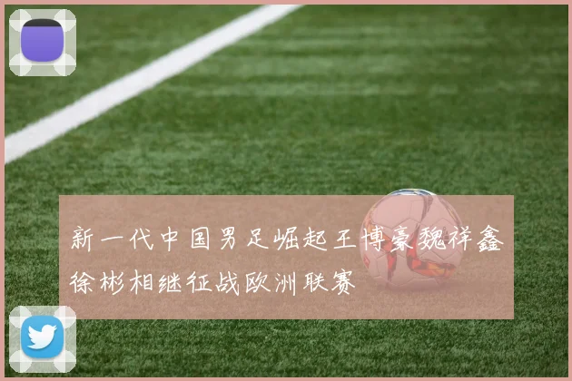 新一代中国男足崛起王博豪魏祥鑫徐彬相继征战欧洲联赛