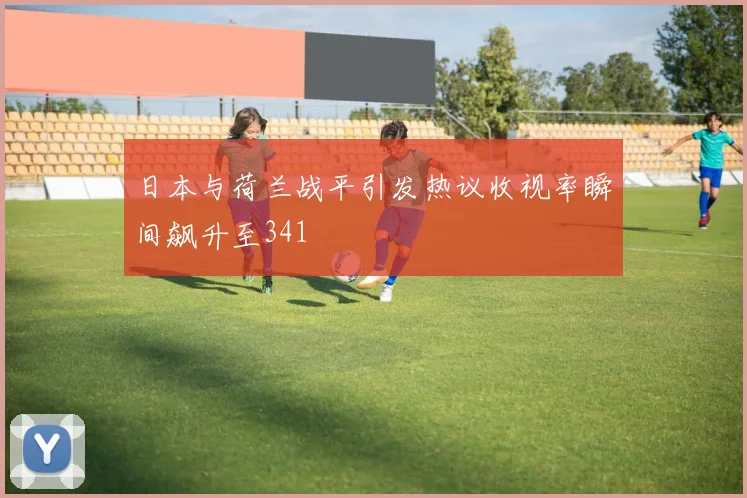 日本与荷兰战平引发热议收视率瞬间飙升至341