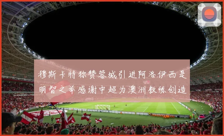 穆斯卡特称赞蓉城引进阿洛伊西是明智之举感谢中超为澳洲教练创造机会