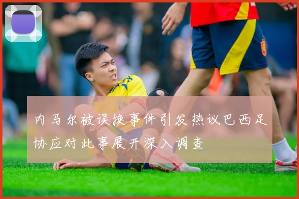 内马尔被误换事件引发热议巴西足协应对此事展开深入调查